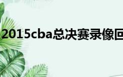 2015cba总决赛录像回放（2015cba总决赛）