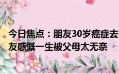 今日焦点：朋友30岁癌症去世生前说他反而开心引热议：网友感慨一生被父母太无奈