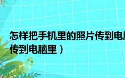 怎样把手机里的照片传到电脑里保存（怎样把手机里的照片传到电脑里）