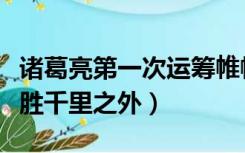 诸葛亮第一次运筹帷幄之中决胜千里之外（决胜千里之外）