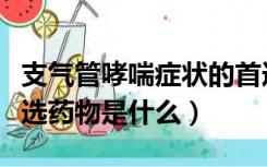 支气管哮喘症状的首选药是（支气管哮喘的首选药物是什么）