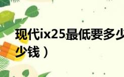 现代ix25最低要多少钱（现代ix25全下来多少钱）