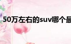 50万左右的suv哪个最好（50万左右的suv）