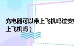 充电器可以带上飞机吗过安检需要拿出来吗（充电器可以带上飞机吗）