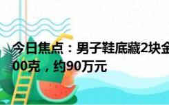 今日焦点：男子鞋底藏2块金条闯关 步伐沉重露馅：总计2000克，约90万元