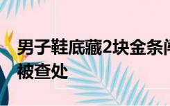 男子鞋底藏2块金条闯海关，因步伐沉重露馅被查处