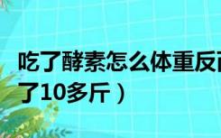 吃了酵素怎么体重反而增加了（吃了酵素后胖了10多斤）