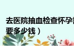 去医院抽血检查怀孕需要多少钱（检查怀孕需要多少钱）