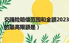 交强险赔偿范围和金额2023年（保险人承担赔偿或给付责任的最高限额是）