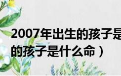 2007年出生的孩子是什么命人（2007年出生的孩子是什么命）