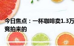 今日焦点：一杯咖啡卖1.3万元 店家：豆子是一公斤8万多元竞拍来的