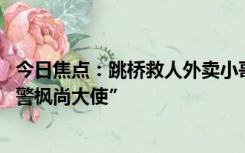 今日焦点：跳桥救人外卖小哥彭清林落户杭州 成为“上城义警枫尚大使”