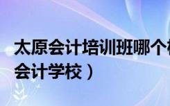 太原会计培训班哪个机构比较好（太原最好的会计学校）