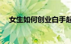 女生如何创业白手起家（女生如何创业）