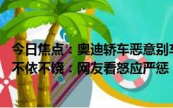 今日焦点：奥迪轿车恶意别车被撞进绿化带 后车多次避让仍不依不饶：网友看怒应严惩