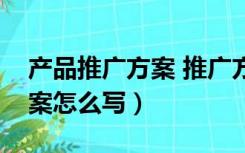 产品推广方案 推广方案怎么写（产品推广方案怎么写）