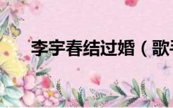 李宇春结过婚（歌手李宇春结婚了吗）