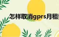 怎样取消gprs月租费（取消gprs套餐）