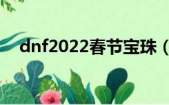 dnf2022春节宝珠（dnf2017春节宝珠）