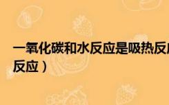 一氧化碳和水反应是吸热反应还是放热反应（一氧化碳和水反应）