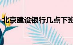 北京建设银行几点下班（建设银行几点下班）