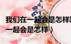 我们在一起会是怎样歌词是什么意思（我们在一起会是怎样）