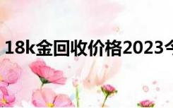 18k金回收价格2023今天（18k金回收价格）