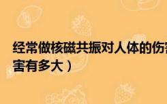 经常做核磁共振对人体的伤害有多大（核磁共振对人体的伤害有多大）