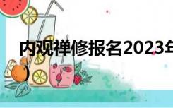 内观禅修报名2023年报名（中国内观报名网）