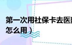 第一次用社保卡去医院怎么用（社保卡去医院怎么用）