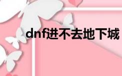 dnf进不去地下城（dnf为啥进不去）